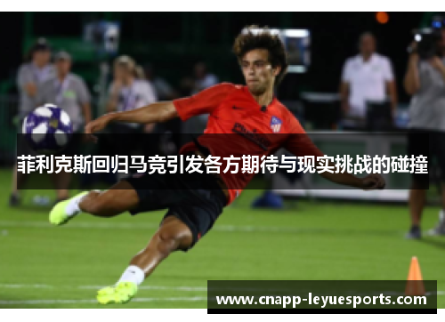 菲利克斯回归马竞引发各方期待与现实挑战的碰撞