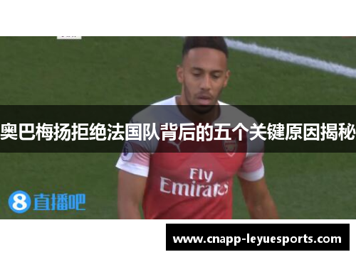 奥巴梅扬拒绝法国队背后的五个关键原因揭秘 奥巴梅扬拒绝法国队背后的五个关键原因揭秘