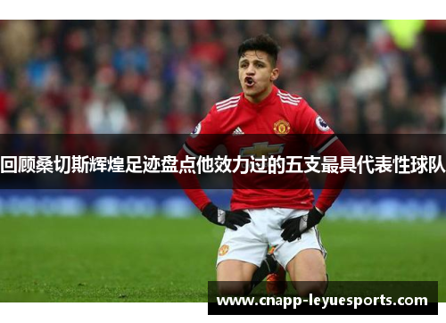 回顾桑切斯辉煌足迹盘点他效力过的五支最具代表性球队 回顾桑切斯辉煌足迹盘点他效力过的五支最具代表性球队