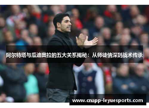 阿尔特塔与瓜迪奥拉的五大关系揭秘:从师徒情深到战术传承 阿尔特塔与瓜迪奥拉的五大关系揭秘:从师徒情深到战术传承