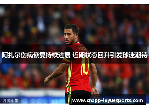 阿扎尔伤病恢复持续进展 近期状态回升引发球迷期待 阿扎尔伤病恢复持续进展 近期状态回升引发球迷期待