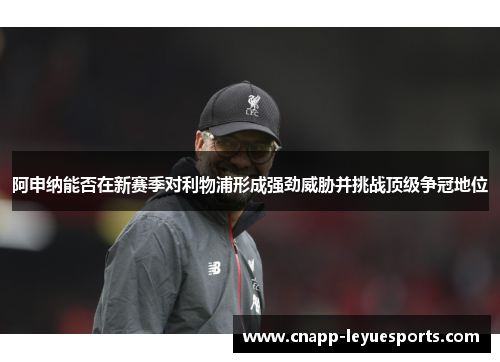 阿申纳能否在新赛季对利物浦形成强劲威胁并挑战顶级争冠地位 阿申纳能否在新赛季对利物浦形成强劲威胁并挑战顶级争冠地位