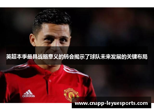 英超本季最具战略意义的转会揭示了球队未来发展的关键布局