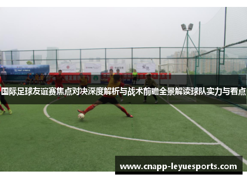 国际足球友谊赛焦点对决深度解析与战术前瞻全景解读球队实力与看点