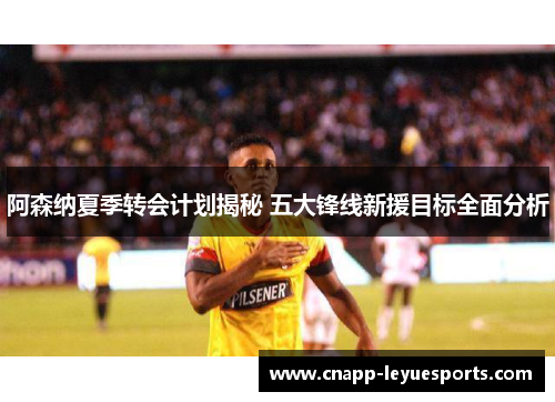 阿森纳夏季转会计划揭秘 五大锋线新援目标全面分析