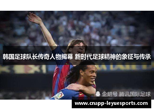 韩国足球队长传奇人物揭幕 新时代足球精神的象征与传承 韩国足球队长传奇人物揭幕 新时代足球精神的象征与传承
